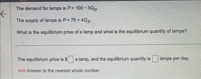 K
The demand for lamps is P= 100-3QD
The supply of lamps is P = 75 +4Q5
What is the equilibrium price of a lamp and what is the equilibrium quantity of lamps?
The equilibrium price is $ a lamp, and the equilibrium quantity is lamps per day.
>>> Answer to the nearest whole number.