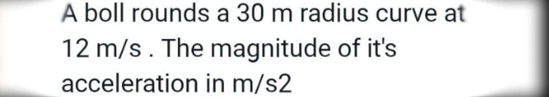 A boll rounds a 30 m radius curve at
12 m/s. The magnitude of it's
acceleration in m/s2
