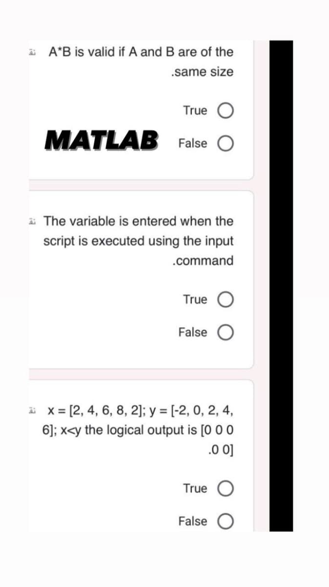 A*B is valid if A and B are of the
.same size
True O
MATLAB False O
The variable is entered when the
script is executed using the input
.command
True
False
x= [2, 4, 6, 8, 2]; y = [-2, 0, 2, 4,
6]; x<y the logical output is [0 0 0
.0 0]
True O
False