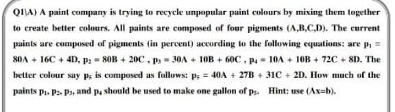 Q1\A) A paint company is trying to recycle unpopular paint colours by mixing them together
to create better colours. All paints are composed of four pigments (A,B,C,D). The current
paints are composed of pigments (in percent) according to the following equations: are p₁ =
80A+ 16C + 4D, P2 = 80B + 20C, P = 30A + 10B +60C, pa = 10A + 10B + 72C+8D. The
better colour say p; is composed as follows: ps = 40A + 27B +31C + 2D. How much of the
paints P₁, P2, P3, and p, should be used to make one gallon of ps. Hint: use (Ax=b).