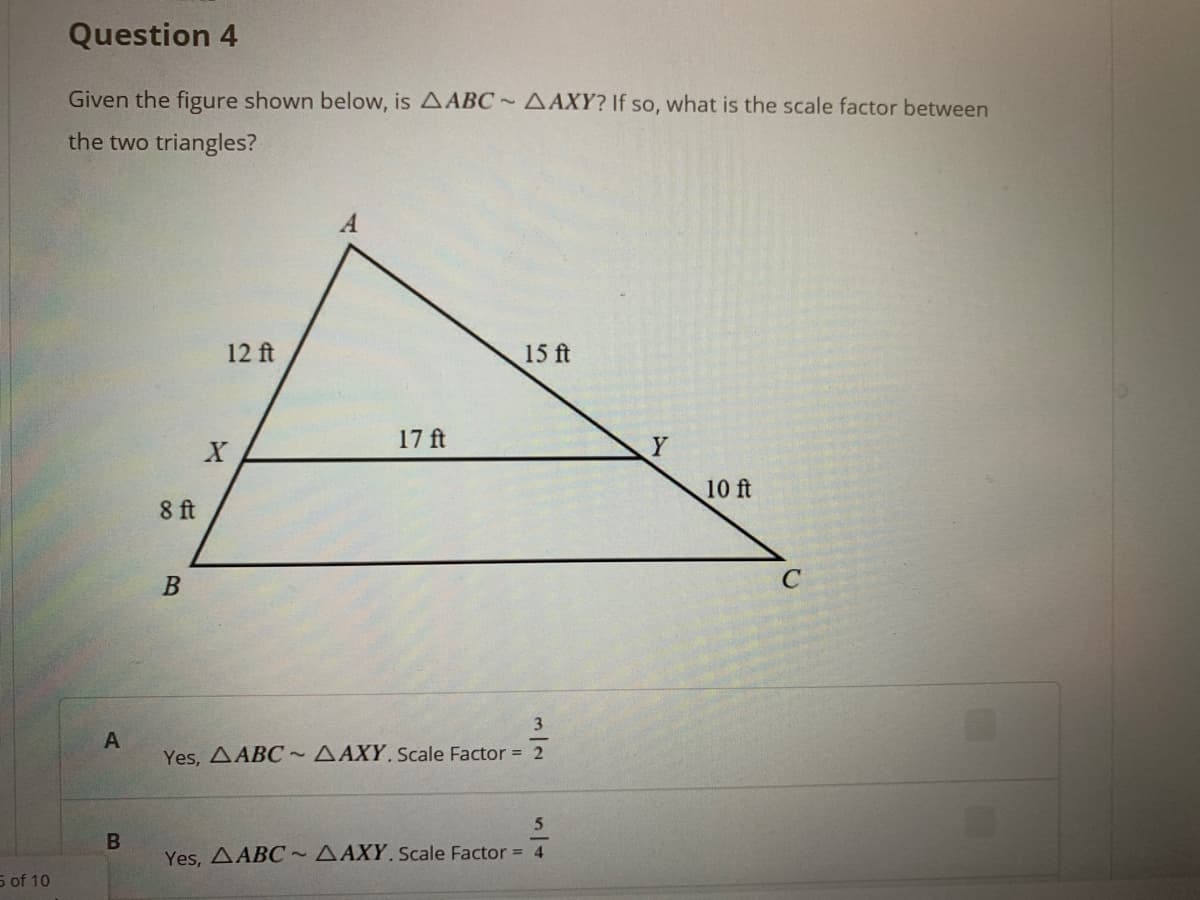 Question 4
Given the figure shown below, is AABC~AAXY? If so, what is the scale factor between
the two triangles?
A
12 ft
15 ft
17 ft
10 ft
8 ft
C
3
A
Yes, AABC~AAXY.scale Factor = 2
Yes, AABC~AAXY. scale Factor = 4
5 of 10
00
