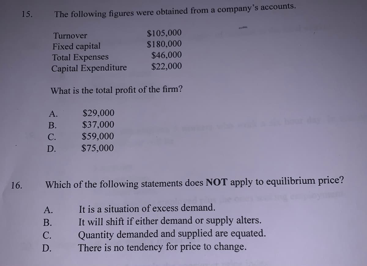15.
The following figures were obtained from a company's accounts.
$105,000
$180,000
Turnover
Fixed capital
Total Expenses
$46,000
Capital Expenditure
$22,000
What is the total profit of the firm?
$29,000
$37,000
$59,000
$75,000
А.
hour day
В.
С.
D.
16.
Which of the following statements does NOT apply to equilibrium price?
It is a situation of excess demand.
It will shift if either demand or supply alters.
Quantity demanded and supplied are equated.
There is no tendency for price to change.
А.
В.
С.
D.

