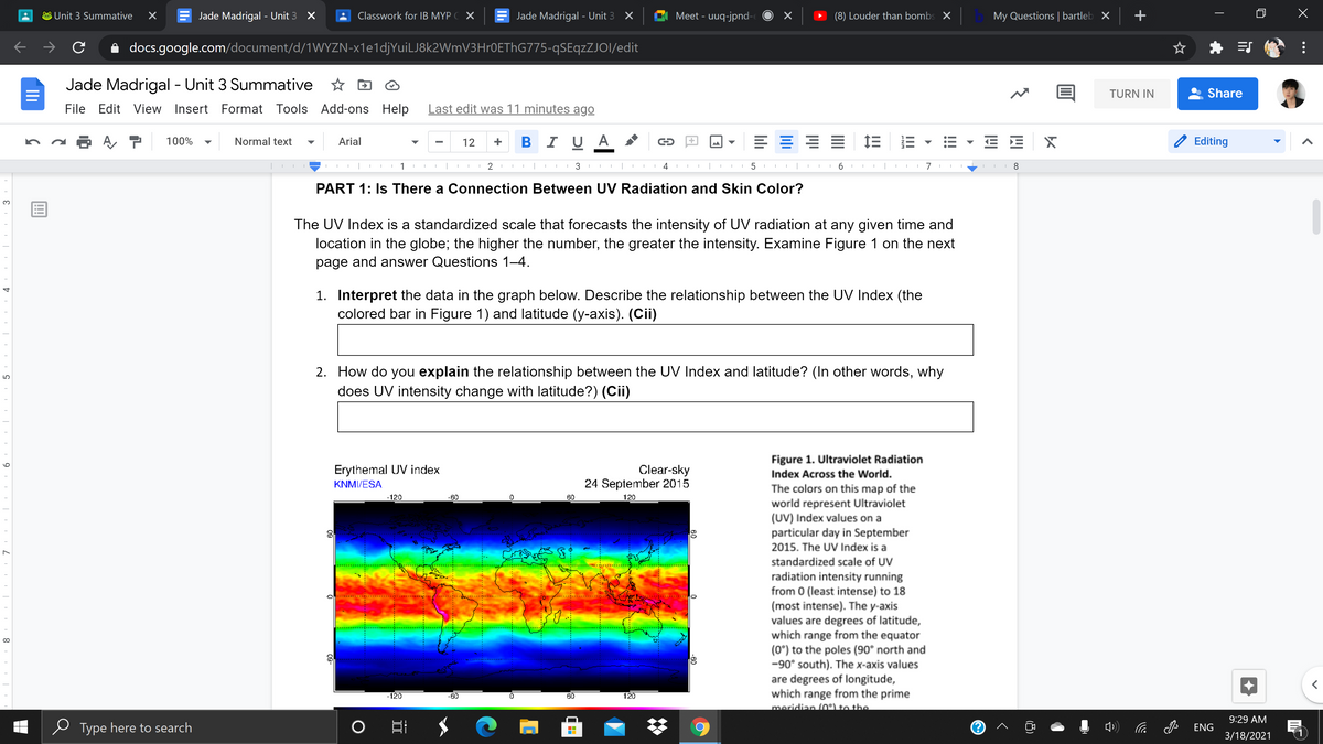Unit 3 Summative
Jade Madrigal - Unit 3 X
Classwork for IB MYP C X
Jade Madrigal - Unit 3 X
Meet - uuq-jpnd-
(8) Louder than bombs X
My Questions | bartleb X
+
A docs.google.com/document/d/1WYZN-x1e1djYuiLJ8k2WmV3Hr0EThG775-qSEqzZJOI/edit
Jade Madrigal - Unit 3 Summative
☆ 回
TURN IN
Share
File
Edit View Insert
Format Tools Add-ons Help
Last edit was 11 minutes ago
- - 12 + BI U A
E E E E
Aア
100%
Normal text
Arial
E E
Editing
▼
▼
1
2
3 I I I
4
6.
7
I 8
PART 1: Is There a Connection Between UV Radiation and Skin Color?
The UV Index is a standardized scale that forecasts the intensity of UV radiation at any given time and
location in the globe; the higher the number, the greater the intensity. Examine Figure 1 on the next
page and answer Questions 1–4.
1. Interpret the data in the graph below. Describe the relationship between the UV Index (the
colored bar in Figure 1) and latitude (y-axis). (Cii)
2. How do you explain the relationship between the UV Index and latitude? (In other words, why
does UV intensity change with latitude?) (Cii)
LO
Figure 1. Ultraviolet Radiation
Clear-sky
24 September 2015
Erythemal UV index
Index Across the World.
KNMI/ESA
The colors on this map of the
world represent Ultraviolet
(UV) Index values on a
particular day in September
-120
-60
60
120
2015. The UV Index is a
standardized scale of UV
radiation intensity running
from 0 (least intense) to 18
(most intense). The y-axis
values are degrees of latitude,
which range from the equator
(0*) to the poles (90° north and
-90° south). The x-axis values
are degrees of longitude,
which range from the prime
meridian (o) to the
........
-120
-60
60
120
9:29 AM
Type here to search
口
P ENG
3/18/2021
(8)
!!
II
II
09
09
Ili
4.
9.
5
