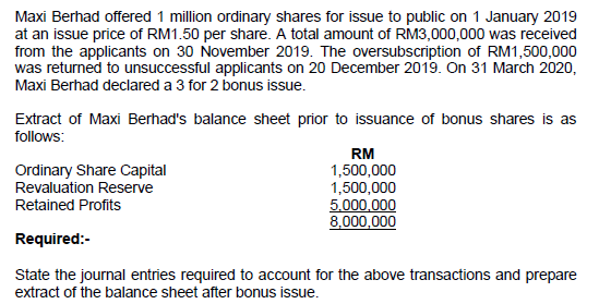 Maxi Berhad offered 1 million ordinary shares for issue to public on 1 January 2019
at an issue price of RM1.50 per share. A total amount of RM3,000,000 was received
from the applicants on 30 November 2019. The oversubscription of RM1,500,000
was returned to unsuccessful applicants on 20 December 2019. On 31 March 2020,
Maxi Berhad declared a 3 for 2 bonus issue.
Extract of Maxi Berhad's balance sheet prior to issuance of bonus shares is as
follows:
RM
Ordinary Share Capital
Revaluation Reserve
1,500,000
1,500,000
5.000,000
8,000,000
Retained Profits
Required:-
State the journal entries required to account for the above transactions and prepare
extract of the balance sheet after bonus issue.
