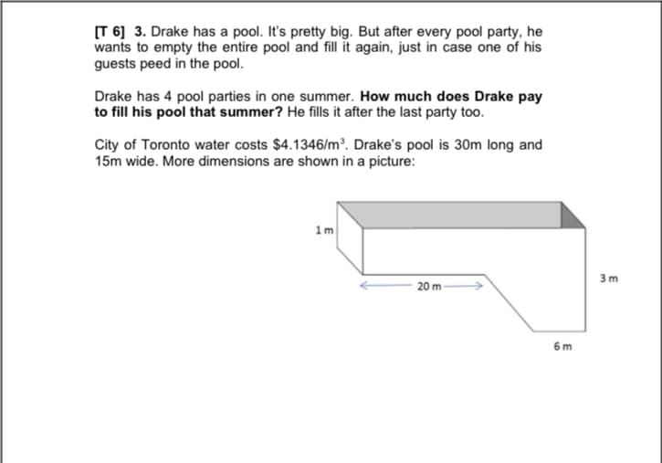 [T 6] 3. Drake has a pool. It's pretty big. But after every pool party, he
wants to empty the entire pool and fill it again, just in case one of his
guests peed in the pool.
Drake has 4 pool parties in one summer. How much does Drake pay
to fill his pool that summer? He fills it after the last party too.
City of Toronto water costs $4.1346/m³. Drake's pool is 30m long and
15m wide. More dimensions are shown in a picture:
1m
3 m
20 m
6 m
