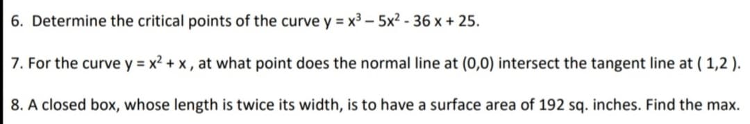 6. Determine the critical points of the curve y = x3 – 5x2 - 36 x + 25.
7. For the curve y = x2 + x, at what point does the normal line at (0,0) intersect the tangent line at ( 1,2 ).
8. A closed box, whose length is twice its width, is to have a surface area of 192 sq. inches. Find the max.
