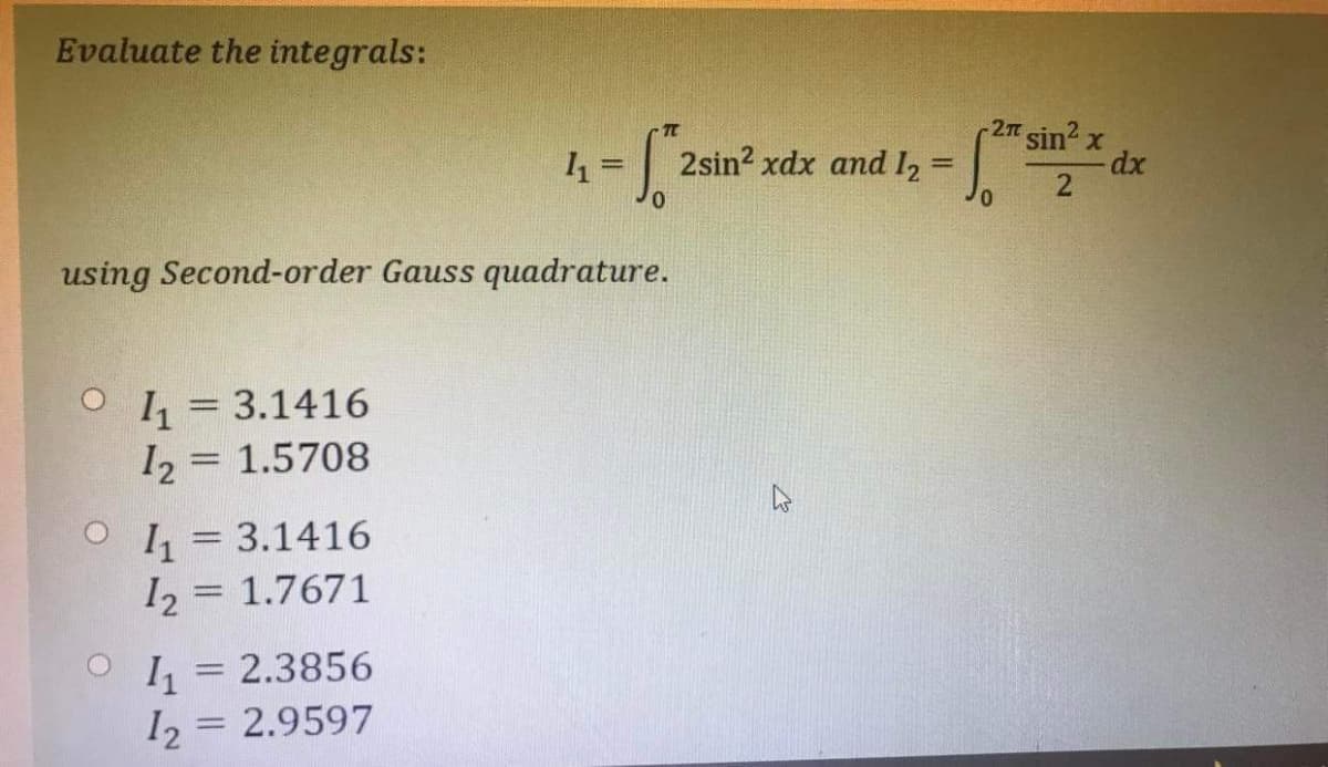 Evaluate the integrals:
1₁=
- S 2sin2 xdx and 12 =
using Second-order Gauss quadrature.
1₁ = 3.1416
12 = 1.5708
1₁ = 3.1416
12 1.7671
-
1₁ = 2.3856
12 = 2.9597
·2π
= √2²* sir
0
sin² x
2
-dx