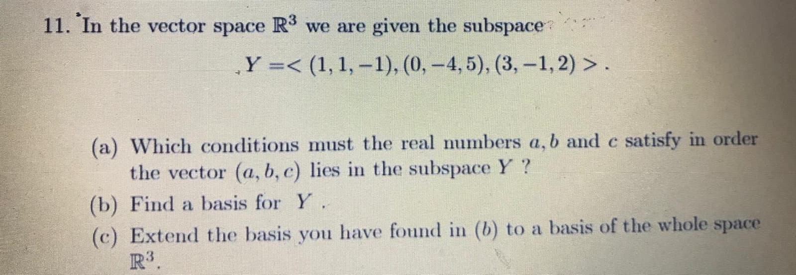 11. In the vector space R3 we are given the subspace
Y =< (1, 1, –1), (0,-4, 5), (3,-1, 2) > .
(a) Which conditions must the real numbers a, b and c satisfy in order
the vector (a, b, c) lies in the subspace Y ?
(b) Find a basis for Y.
(c) Extend the basis you have found in (b) to a basis of the whole space
R3.
