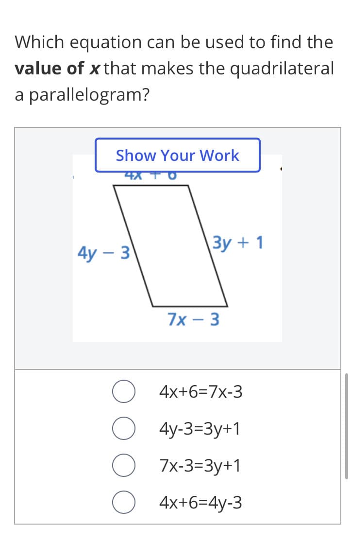 Which equation can be used to find the
value of x that makes the quadrilateral
a parallelogram?
Show Your Work
4y – 3
Зу + 1
7x – 3
4x+6=7x-3
4y-3-3у+1
7x-3=3y+1
4x+6=4y-3
