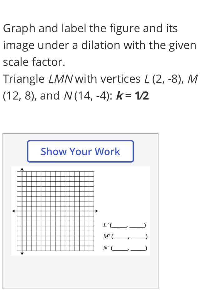 Graph and label the figure and its
image under a dilation with the given
scale factor.
Triangle LMN with vertices L (2, -8), M
(12, 8), and N(14, -4): k= 1/2
Show Your Work
L'(_
M’(_L
N'(_
