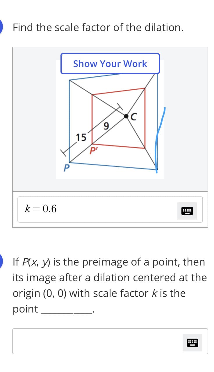 Find the scale factor of the dilation.
Show Your Work
6.
15
P'
k= 0.6
If P(x, y) is the preimage of a point, then
its image after a dilation centered at the
origin (0, 0) with scale factor k is the
point
