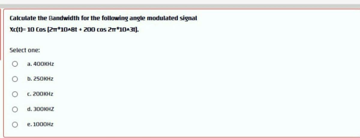Calculate the Bandwidth for the following angle modulated signal
Xc(t)= 10 Cos (2m*10A8t + 200 cos 2m*10A31).
Select one:
а. 400KHZ
b. 250KHZ
с. 200КHZ
d. 300KHZ
e. 1000HZ
