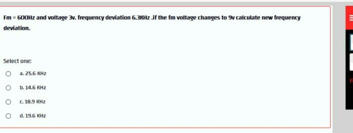 Fm = 600HZ and voltage 3v. frequency deviation 6.3KHZ .if the fm voltage changes to 9v calculate new frequency
deviation.
Select one:
a. 25.6 KHz
b. 14.6 KHZ
C. 18.9 KHz
d. 19.6 KHz
III
