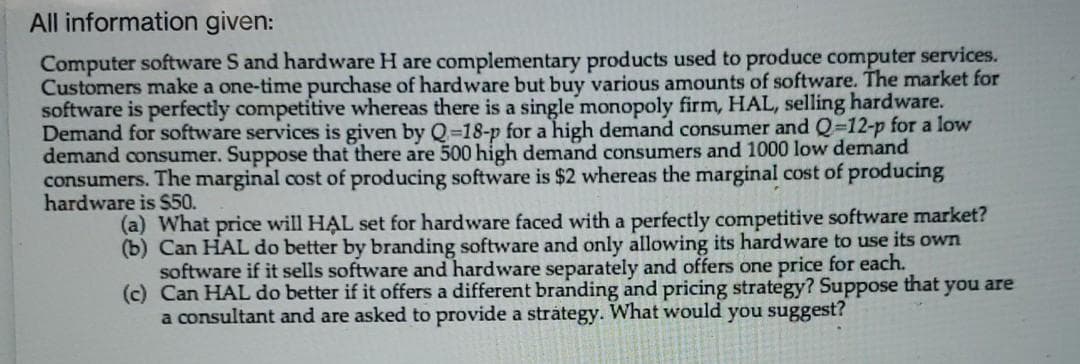 All information given:
Computer software S and hardware H are complementary products used to produce computer services.
Customers make a one-time purchase of hardware but buy various amounts of software. The market for
software is perfectly competitive whereas there is a single monopoly firm, HAL, selling hardware.
Demand for software services is given by Q=18-p for a high demand consumer and Q-12-p for a low
demand consumer. Suppose that there are 500 high demand consumers and 1000 low demand
consumers. The marginal cost of producing software is $2 whereas the marginal cost of producing
hardware is $50.
(a) What price will HAL set for hardware faced with a perfectly competitive software market?
(b) Can HAL do better by branding software and only allowing its hardware to use its own
software if it sells software and hardware separately and offers one price for each.
(c) Can HAL do better if it offers a different branding and pricing strategy? Suppose that you are
a consultant and are asked to provide a strátegy. What would you suggest?
