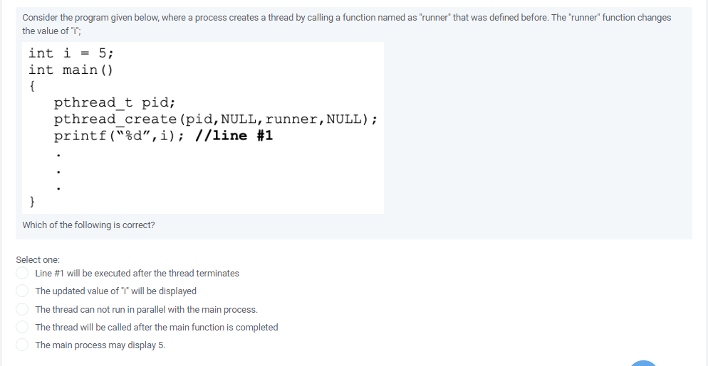 Consider the program given below, where a process creates a thread by calling a function named as "runner" that was defined before. The "runner" function changes
the value of "i";
int i = 5;
int main ()
{
pthread t pid;
pthread_create (pid,NULL,runner, NULL);
printf("%d",i); //line #1
}
Which of the following is correct?
Select one:
Line #1 will be executed after the thread terminates
The updated value of "i' will be displayed
The thread can not run in parallel with the main process.
The thread will be called after the main function is completed
The main process may display 5.
