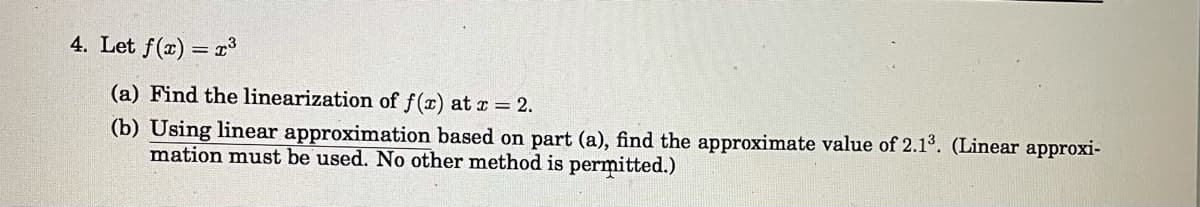 4. Let f(x)
= r3
(a) Find the linearization of f(x) at r = 2.
(b) Using linear approximation based on part (a), find the approximate value of 2.1°. (Linear approxi-
mation must be used. No other method is permitted.)
