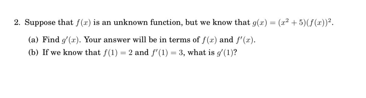 2. Suppose that f(x) is an unknown function, but we know that g(x) = (x² + 5)(ƒ(x))².
(a) Find g'(x). Your answer will be in terms of f(x) and f'(x).
(b) If we know that f(1) = 2 and f'(1) = 3, what is g'(1)?
