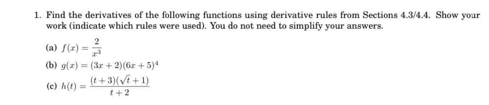 1. Find the derivatives of the following functions using derivative rules from Sections 4.3/4.4. Show your
work (indicate which rules were used). You do not need to simplify your answers.
2
(a) f(x) = 3
(b) g(x) = (3x + 2)(6x + 5)4
(t+ 3)(Vt + 1)
(c) h(t) =
t +2
