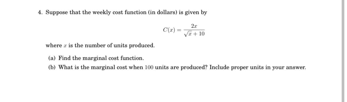 4. Suppose that the weekly cost function (in dollars) is given by
2.x
C(x) =
Vx + 10
where r is the number of units produced.
(a) Find the marginal cost function.
(b) What is the marginal cost when 100 units are produced? Include proper units in your answer.
