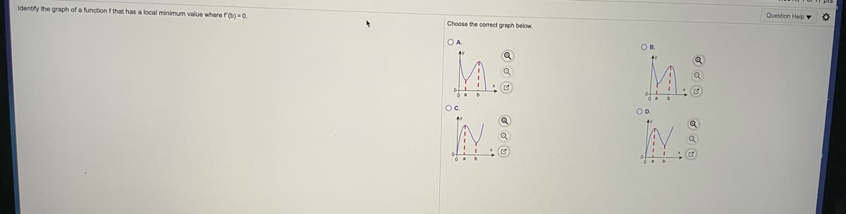 Identify the graph of a function f that has a local minimum value where f'(b) = 0.
Question Help ▼
Choose the correct graph below.
OA.
OB.
Oc.
OD.
