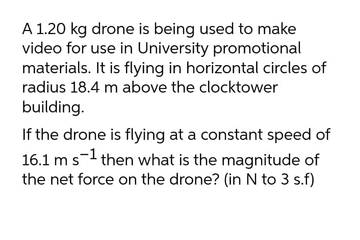 A 1.20 kg drone is being used to make
video for use in University promotional
materials. It is flying in horizontal circles of
radius 18.4 m above the clocktower
building.
If the drone is flying at a constant speed of
16.1 m s then what is the magnitude of
the net force on the drone? (in N to 3 s.f)
