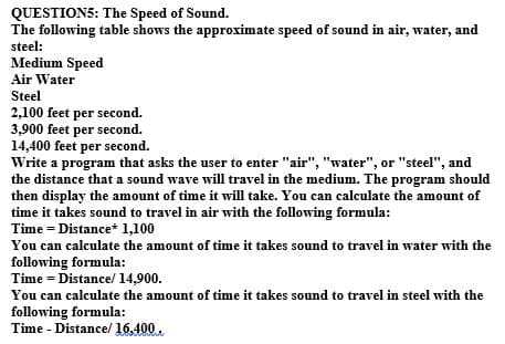 QUESTION5: The Speed of Sound.
The following table shows the approximate speed of sound in air, water, and
steel:
Medium Speed
Air Water
Steel
2,100 feet per second.
3,900 feet per second.
14,400 feet per second.
Write a program that asks the user to enter "air", "water", or "steel", and
the distance that a sound wave will travel in the medium. The program should
then display the amount of time it will take. You can calculate the amount of
time it takes sound to travel in air with the following formula:
Time = Distance* 1,100
You can calculate the amount of time it takes sound to travel in water with the
following formula:
Time = Distance/ 14,900.
You can calculate the amount of time it takes sound to travel in steel with the
following formula:
Time - Distance/ 16,400.
