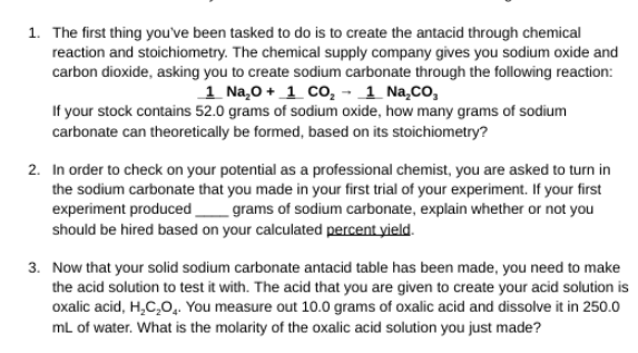 1. The first thing you've been tasked to do is to create the antacid through chemical
reaction and stoichiometry. The chemical supply company gives you sodium oxide and
carbon dioxide, asking you to create sodium carbonate through the following reaction:
1 Na,0 + 1 CO, - 1 Na,Co,
If your stock contains 52.0 grams of sodium oxide, how many grams of sodium
carbonate can theoretically be formed, based on its stoichiometry?
2. In order to check on your potential as a professional chemist, you are asked to turn in
the sodium carbonate that you made in your first trial of your experiment. If your first
experiment produced
should be hired based on your calculated percent yield.
grams of sodium carbonate, explain whether or not you
3. Now that your solid sodium carbonate antacid table has been made, you need to make
the acid solution to test it with. The acid that you are given to create your acid solution is
oxalic acid, H,C,O,. You measure out 10.0 grams of oxalic acid and dissolve it in 250.0
mL of water. What is the molarity of the oxalic acid solution you just made?
