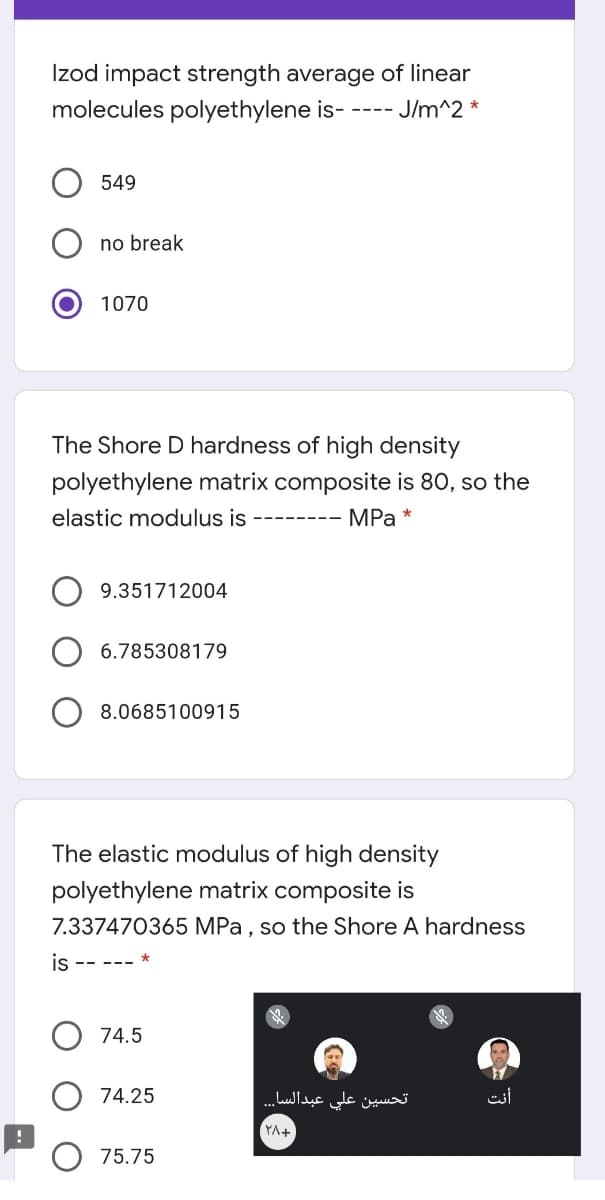 Izod impact strength average of linear
molecules polyethylene is- ---- J/m^2 *
549
no break
1070
The Shore D hardness of high density
polyethylene matrix composite is 80, so the
elastic modulus is
MPa *
9.351712004
6.785308179
8.0685100915
The elastic modulus of high density
polyethylene matrix composite is
7.337470365 MPa , so the Shore A hardness
IS -- --- *
74.5
74.25
تحسين علي عبدالسا.. .
أنت
YA+
75.75
