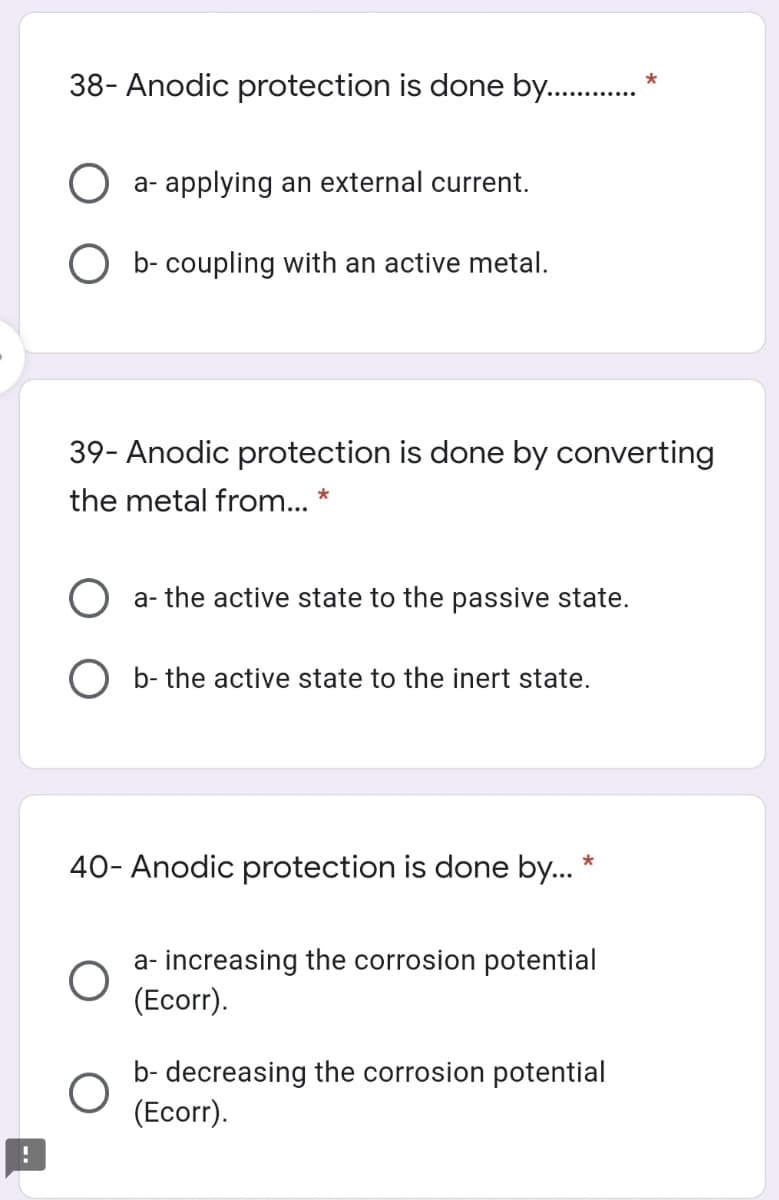 38- Anodic protection is done by. .
*
O a- applying an external current.
O b- coupling with an active metal.
39- Anodic protection is done by converting
the metal from... *
a- the active state to the passive state.
O b- the active state to the inert state.
40- Anodic protection is done by..
a- increasing the corrosion potential
(Ecorr).
b- decreasing the corrosion potential
(Ecorr).
