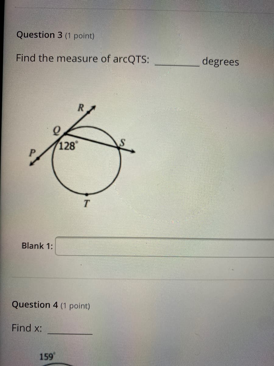 Question 3 (1 point)
Find the measure of arcQTS:
degrees
R
128
T.
Blank 1:
Question 4 (1 point)
Find x:
159
