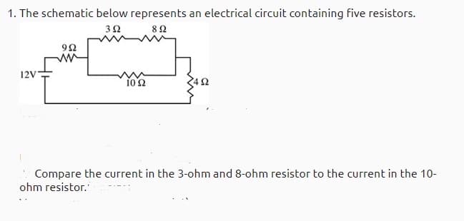 1. The schematic below represents an electrical circuit containing five resistors.
32
82
12V
Compare the current in the 3-ohm and 8-ohm resistor to the current in the 10-
ohm resistor.
