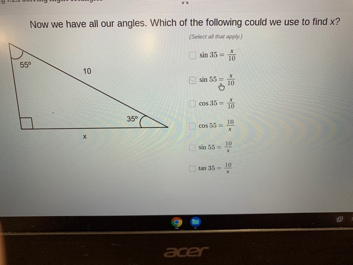 Now we have all our angles. Which of the following could we use to find x?
(Select all that apply.)
sin 35 = 10
55°
10
sin 55
10
cos 35 =
10
35°
10
cos 55 =
10
sin 55 =
10
tan 35 =
acer
