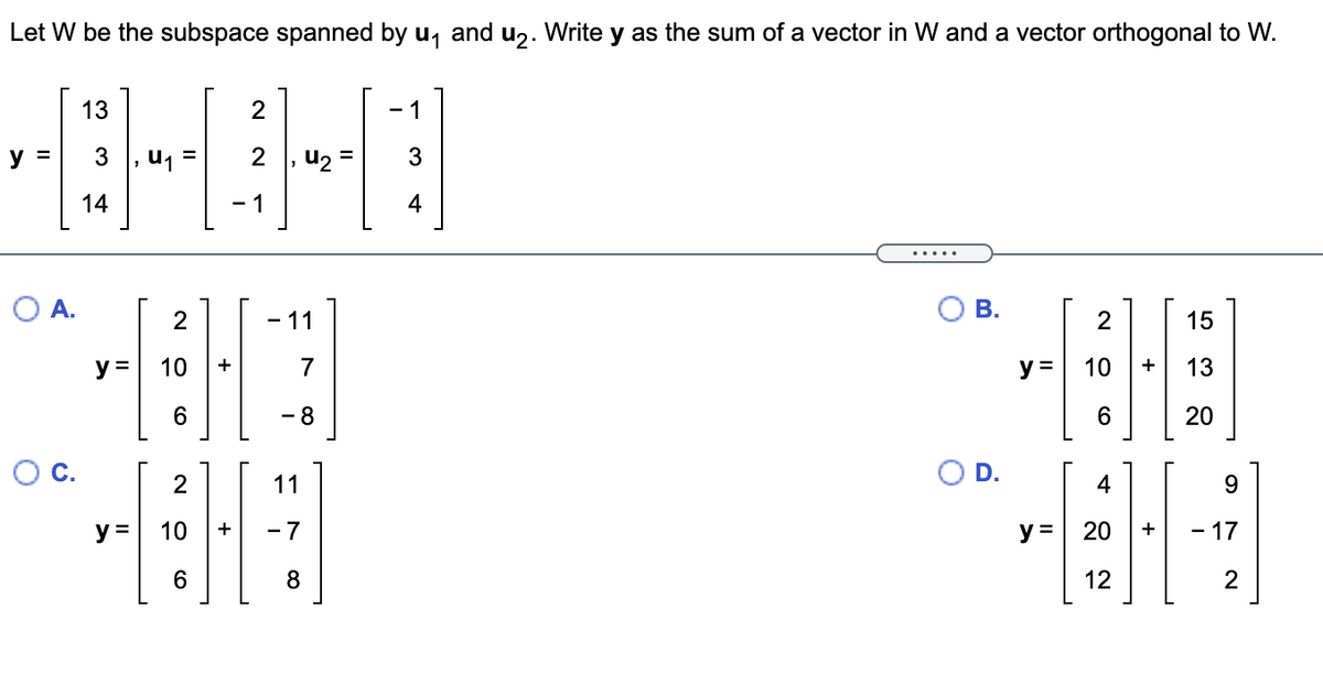 Let W be the subspace spanned by u, and u,. Write y as the sum of a vector in W and a vector orthogonal to W.
13
- 1
y
u1
, u2 =
14
·1
4
.....
O A.
В.
- 11
15
y =
10
y =
10
6.
- 8
6.
20
D.
11
4
9.
y =
10
- 7
y =
20
- 17
12
2
+
2.
+
CO
CO
C.
