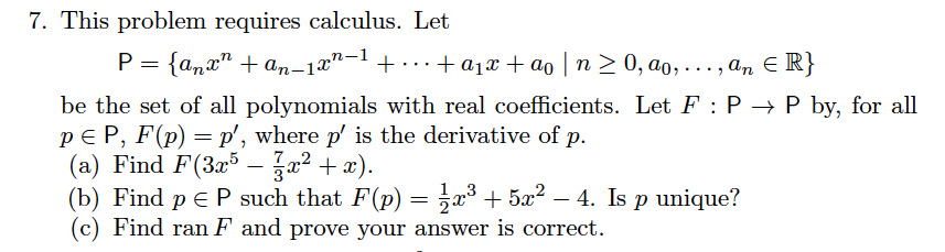 7. This problem requires calculus. Let
P = {anx" + an-1x"-1 + .+ a1x + ao | n > 0, ao, . , an E R}
...
...
be the set of all polynomials with real coefficients. Let F : P → P by, for all
pE P, F(p) = p', where p' is the derivative of p.
(a) Find F(3x5 - a2 + x).
(b) Find p E P such that F(p)
(c) Find ran F and prove your answer is correct.
7
= ,x³ + 5x? – 4. Is p unique?
