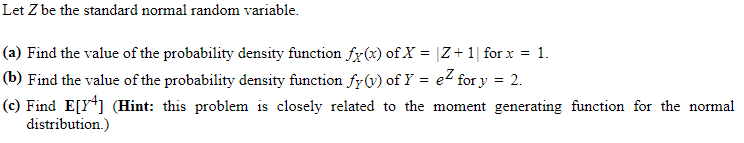 Let Z be the standard normal random variable.
(a) Find the value of the probability density function fx(x) of X = |Z+1| for x = 1.
= 2.
(b) Find the value of the probability density function fy(v) of Y = e² for y
(c) Find E[Y4] (Hint: this problem is closely related to the moment generating function for the normal
distribution.)