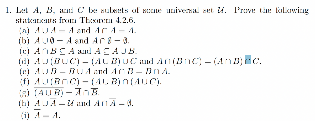 1. Let A, B, and C be subsets of some universal set U. Prove the following
statements from Theorem 4.2.6.
(a) AUA= A and AN A = A.
(b) AUØ = A and AnØ = 0.
(c) ANBC A and A CAU B.
(d) AU (BUC) = (AU B) U C and An (BnC) = (AN B)NC.
(e) AUB = BUA and AN B = BN A.
(f) AU(BNC) = (AUB) N (AUC).
(g) (AU B) = AnB.
(h) AUĀ=U and AnĀ= 0.
(i) A= A.
ВПА.

