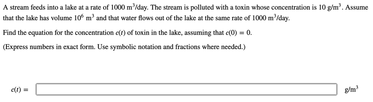 A stream feeds into a lake at a rate of 1000 m³/day. The stream is polluted with a toxin whose concentration is 10 g/m. Assume
that the lake has volume 10° m³ and that water flows out of the lake at the same rate of 1000 m'/day.
Find the equation for the concentration c(t) of toxin in the lake, assuming that c(0) = 0.
(Express numbers in exact form. Use symbolic notation and fractions where needed.)
c(t) :
g/m3
