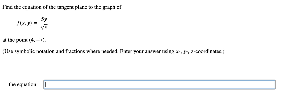 Find the equation of the tangent plane to the graph of
5у
f(x, y) =
at the point (4, -7).
(Use symbolic notation and fractions where needed. Enter your answer using x-, y-, z-coordinates.)
the equation: I
