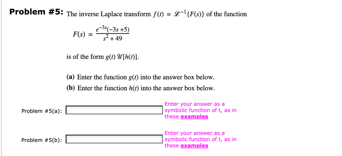 Problem #5: The inverse Laplace transform f(t) = £¯¹{F(s)} of the function
e-3s(−3s +5)
²+49
Problem #5(a):
Problem #5(b):
F(s) =
is of the form g(t) U[h(t)].
(a) Enter the function g(t) into the answer box below.
(b) Enter the function h(t) into the answer box below.
Enter your answer as a
symbolic function of t, as in
these examples
Enter your answer as a
symbolic function of t, as in
these examples