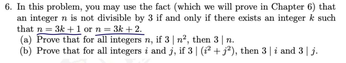 6. In this problem, you may use the fact (which we will prove in Chapter 6) that
an integer n is not divisible by 3 if and only if there exists an integer k such
that n = 3k +1 or n = 3k + 2.
(a) Prove that for all integers n, if 3 | n2, then 3 | n.
(b) Prove that for all integers i and j, if 3 | (i2 + j?), then 3 | i and 3 | j.
