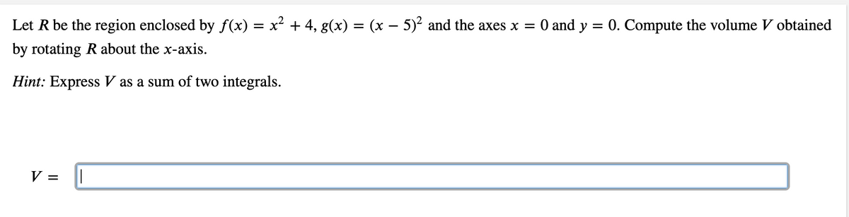 0 and y = 0. Compute the volume V obtained
Let R be the region enclosed by f(x) = x² + 4, g(x) = (x – 5)² and the axes x =
by rotating R about the x-axis.
Hint: Express V as a sum of two integrals.
V =

