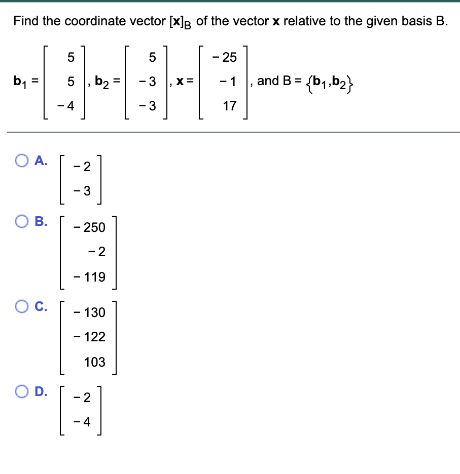 Find the coordinate vector [x]R of the vector x relative to the given basis B.
5
- 25
b =
5 , b2 =
- 3
X =
- 1
and B =
%3D
- 4
- 3
17
O A.
- 2
- 3
О В.
- 250
- 2
- 119
О с.
- 130
– 122
103
O D.
- 2
– 4
