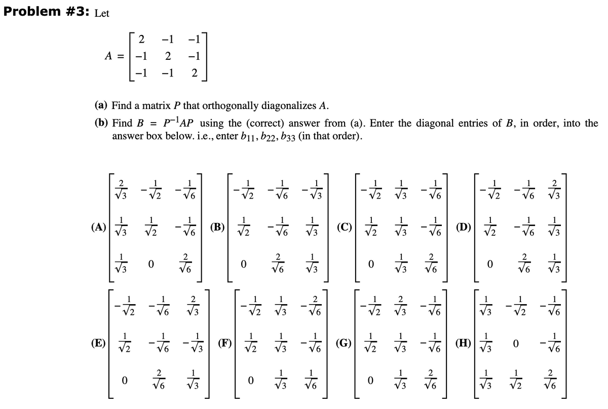 Problem #3: Let
A
am
(a) Find a matrix P that orthogonally diagonalizes A.
(b) Find B = P-AP using the (correct) answer from (a). Enter the diagonal entries of B, in order, into the
answer box below. i.e., enter b11, b22, b33 (in that order).
15 -5
(A) 站
2
-1
-1
2 -1
-1 2
0
六
六
0 后
(E) 古 市 -
六
店
(3) 古 市 心
2
0 言言
方方言
六六 ()
方网站站
方
N
5 -5 15
0
后 立方
方方
方
六(①)
2
后
古音方
- Ⓗ
2
后
主站
0
冰冰
-5 -5 -5
-
a l5 -5
六
店
2
后