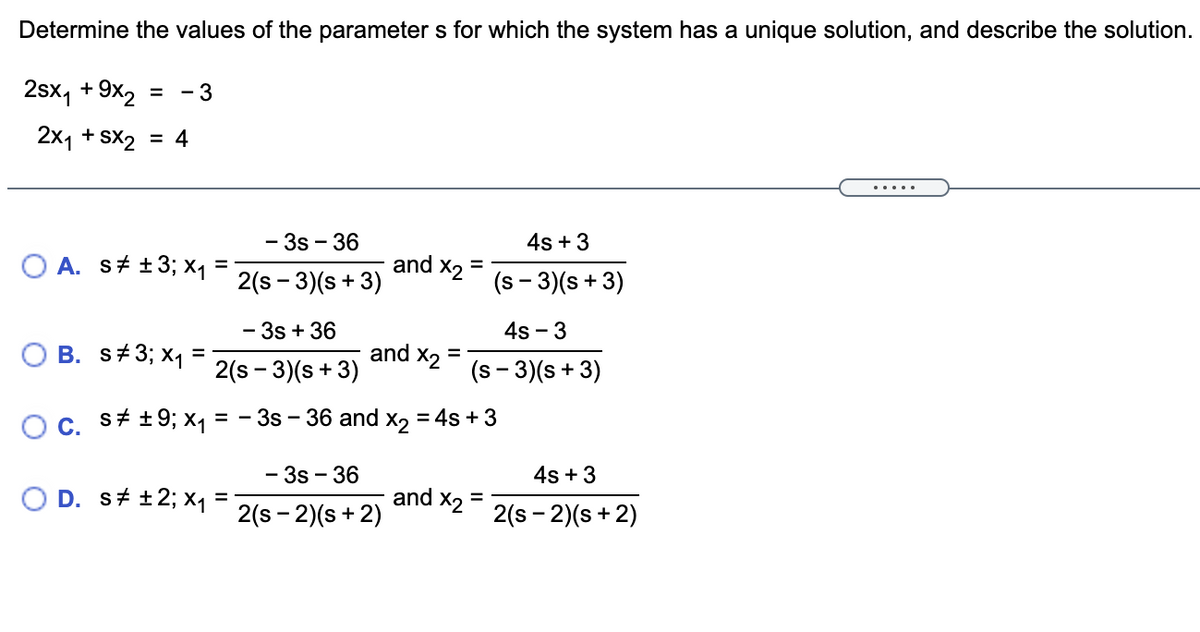 Determine the values of the parameter s for which the system has a unique solution, and describe the solution.
2sx, +9x2
- 3
2x1 + Sx2 = 4
.....
-3s - 36
4s + 3
O A. s# +3; xq =
and
2(s - 3)(s + 3)
X2
(s - 3)(s + 3)
- 3s + 36
4s - 3
B. s+3; x1
and
2(s - 3)(s + 3)
X2
%3D
(s - 3)(s + 3)
OC.
s+ +9; x1
3s - 36 and x, = 4s +3
-3s - 36
4s +3
D. s# +2; x1
and
d x2
2(s - 2)(s + 2)
2(s - 2)(s + 2)
