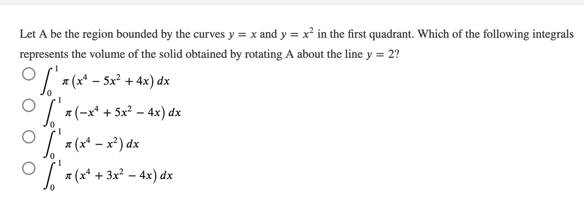 Let A be the region bounded by the curves y = x and y = x² in the first quadrant. Which of the following integrals
represents the volume of the solid obtained by rotating A about the line y = 2?
(x+ – 5x²
+ 4x) dx
IT
1
л (-x* + 5х? — 4x) dx
O (* - x*) dx
IT
1
a (x* + 3x² – 4x) dx
