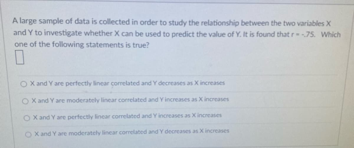 A large sample of data is collected in order to study the relationship between the two variables X
and Y to investigate whether X can be used to predict the value of Y. It is found that r= -75. Which
one of the following statements is true?
X and Y are perfectly linear correlated and Y decreases as X increases
O X and Y are moderately linear correlated and Y increases as X increases
X and Y are perfectly linear correlated and Y increases as X increases
O X and Y are moderately linear correlated and Y decreases as X increases
