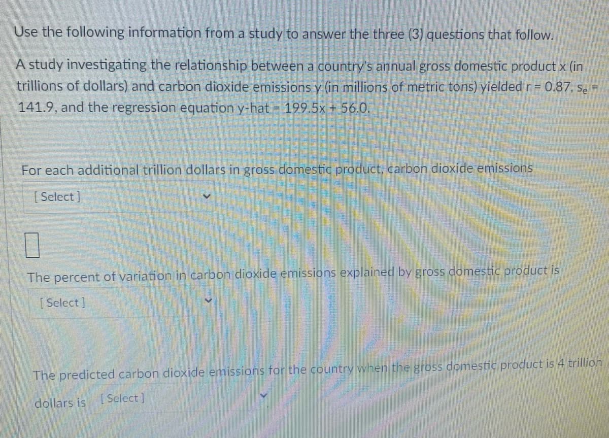 Use the following information from a study to answer the three (3) questions that follow.
A study investigating the relationship between a country's annual gross domestic product x (in
trillions of dollars) and carbon dioxide emissions y (in millions of metric tons) yielded r=
Y.
0.87, Se
%3D
141.9, and the regression equation y-hat = 199 5x + 56.0.
For each additional trillion dollars in gross domestic product, carbon dioxide emissions
[ Select ]
The percent of variation in carbon dioxide emissions explained by gross domestic product is
[ Select]
The predicted carbon dioxide emissions for the country when the gross domestic product is 4 trillion
dollars is [Select]
