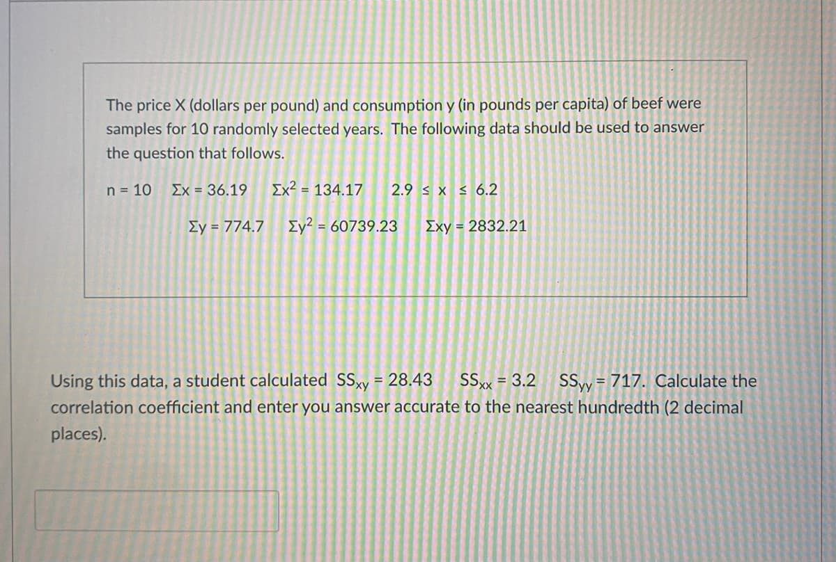 The price X (dollars per pound) and consumption y (in pounds per capita) of beef were
samples for 10 randomly selected years. The following data should be used to answer
the question that follows.
n = 10
Ex = 36.19
Ex? = 134.17
2.9 s x < 6.2
Ey = 774.7 Ey² = 60739.23
Exy = 2832.21
SSy = 717. Calculate the
correlation coefficient and enter you answer accurate to the nearest hundredth (2 decimal
Using this data, a student calculated SSy = 28.43
SSx = 3.2
%3D
places).
