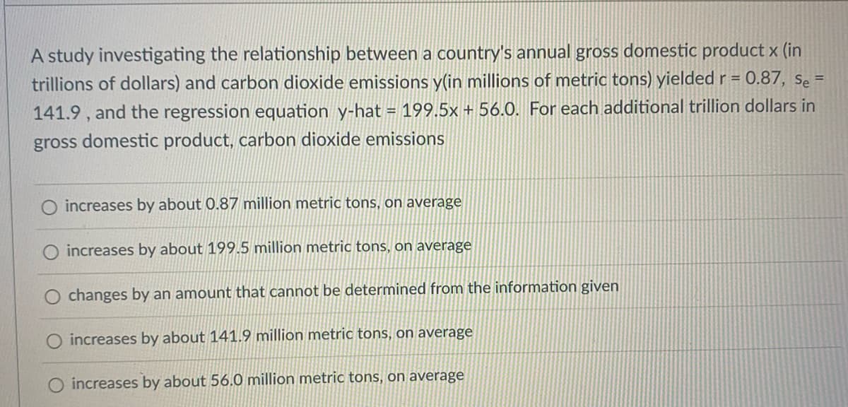 A study investigating the relationship between a country's annual gross domestic product x (in
trillions of dollars) and carbon dioxide emissions y(in millions of metric tons) yielded r = 0.87, se =
141.9 , and the regression equation y-hat = 199.5x + 56.0. For each additional trillion dollars in
%3D
gross domestic product, carbon dioxide emissions
increases by about 0.87 million metric tons, on average
increases by about 199.5 million metric tons, on average
changes by an amount that cannot be determined from the information given
O increases by about 141.9 million metric tons, on average
increases by about 56.0 million metric tons, on average
