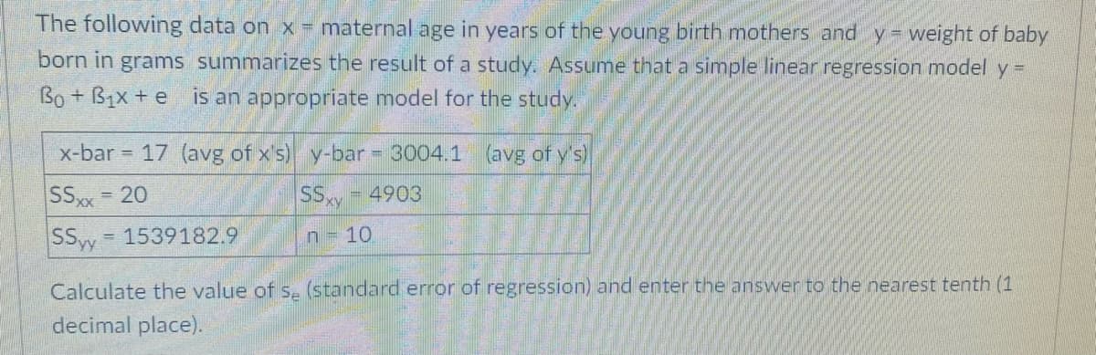 The following data on x maternal age in years of the young birth mothers and y = weight of baby
born in grams summarizes the result of a study. Assume that a simple linear regression model y =
Bo + B1x + e is an appropriate model for the study.
x-bar = 17 (avg of x's) y-bar = 3004.1 (avg of y's)
SSx = 20
SSxy
%3D
4903
SSw 1539182.9
n 10
Calculate the value of s-(standard error of regression) and enter the answer to the nearest tenth (1
decimal place).
